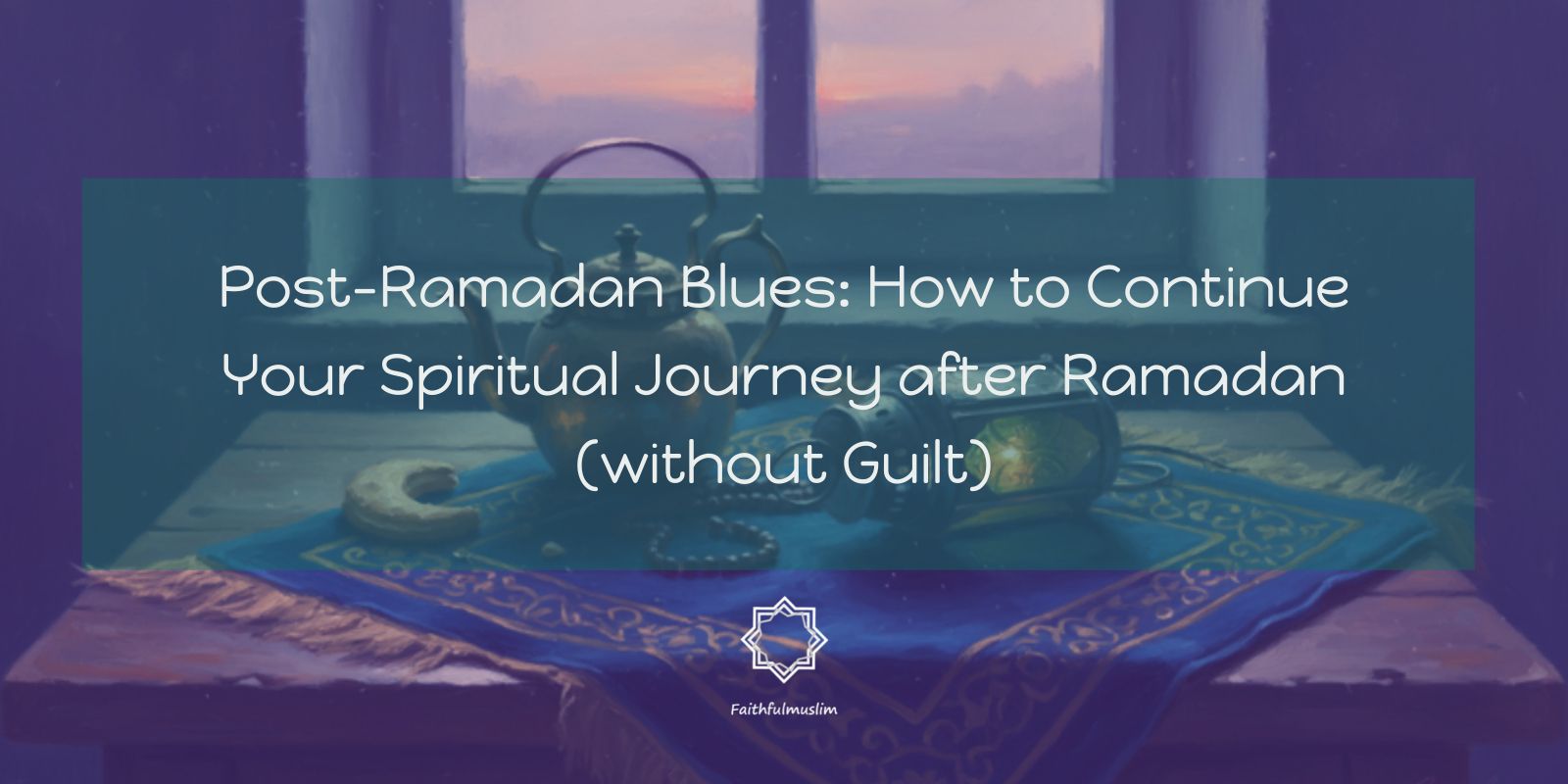 Banner image showing a peaceful indoor scene at sunset with a window in the background, a Quran placed on a decorative cloth, prayer beads, a teapot, and a lantern. Overlaid text reads: “Post-Ramadan Blues: How to Continue Your Spiritual Journey after Ramadan (without Guilt)” with a small “Faithfulmuslim” logo at the bottom.